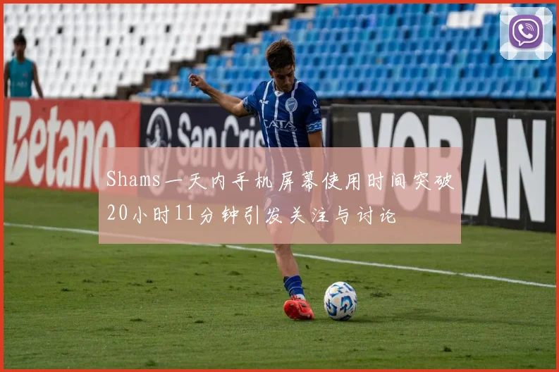Shams一天内手机屏幕使用时间突破20小时11分钟引发关注与讨论