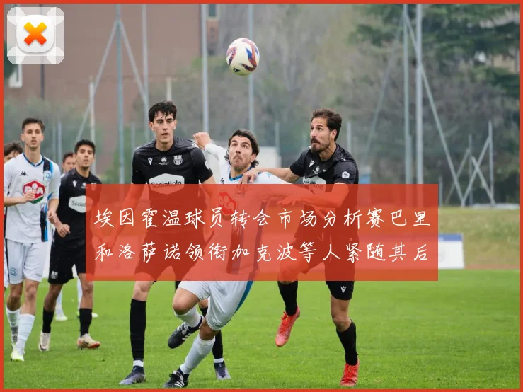埃因霍温球员转会市场分析赛巴里和洛萨诺领衔加克波等人紧随其后