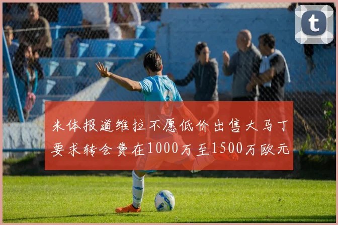 米体报道维拉不愿低价出售大马丁要求转会费在1000万至1500万欧元之间