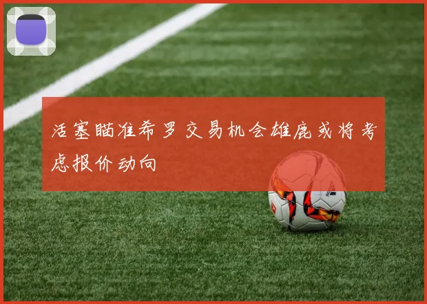 活塞瞄准希罗交易机会雄鹿或将考虑报价动向