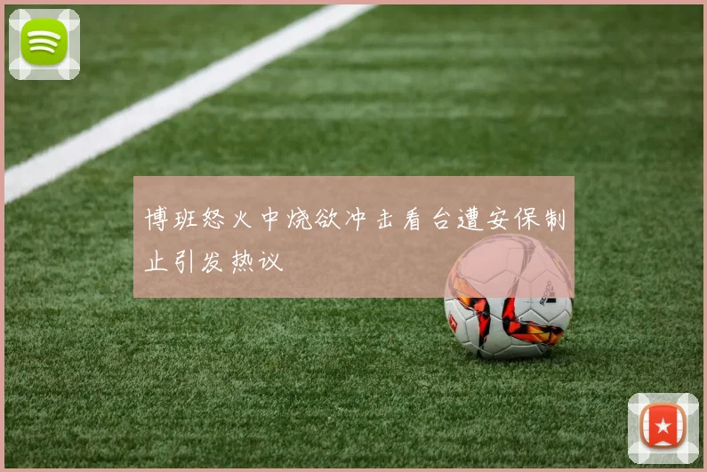 博班怒火中烧欲冲击看台遭安保制止引发热议