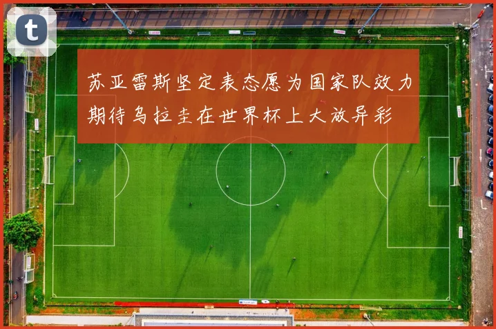 苏亚雷斯坚定表态愿为国家队效力期待乌拉圭在世界杯上大放异彩