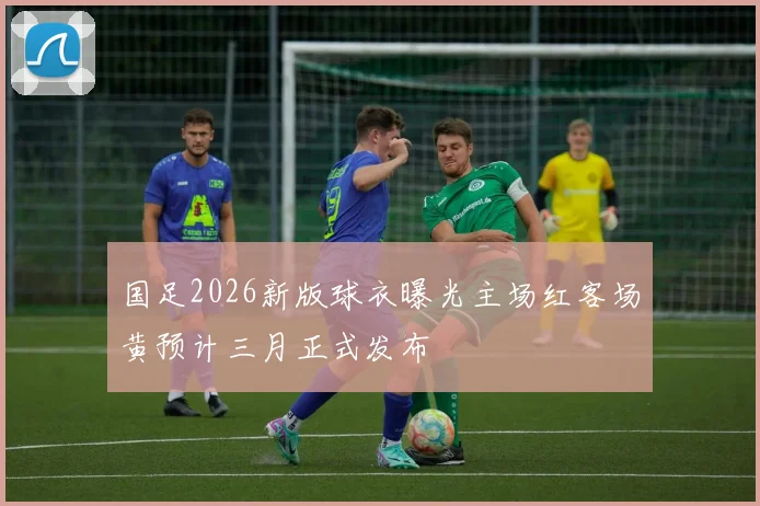 国足2026新版球衣曝光主场红客场黄预计三月正式发布
