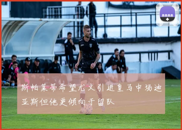 斯帕莱蒂希望尤文引进皇马中场迪亚斯但他更倾向于留队