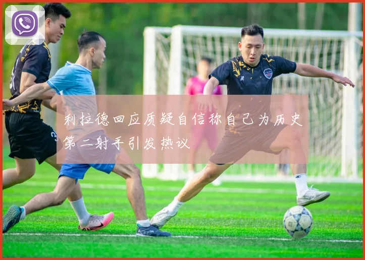 利拉德回应质疑自信称自己为历史第二射手引发热议