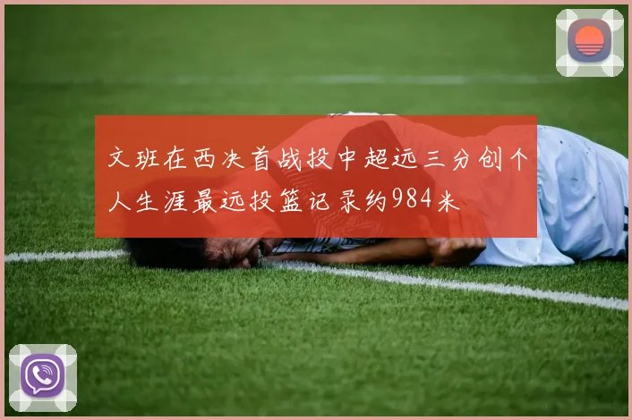 文班在西决首战投中超远三分创个人生涯最远投篮记录约984米