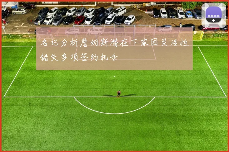 名记分析詹姆斯潜在下家因灵活性错失多项签约机会