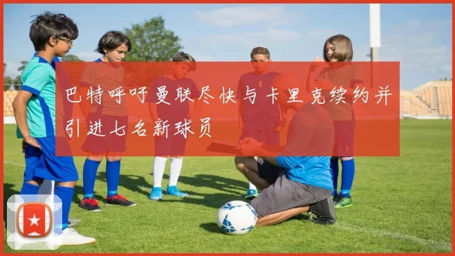 巴特呼吁曼联尽快与卡里克续约并引进七名新球员