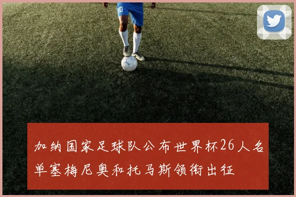 加纳国家足球队公布世界杯26人名单塞梅尼奥和托马斯领衔出征