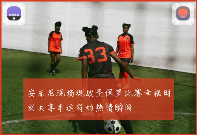 安东尼现场观战圣保罗比赛幸福时刻共享幸运符的热情瞬间