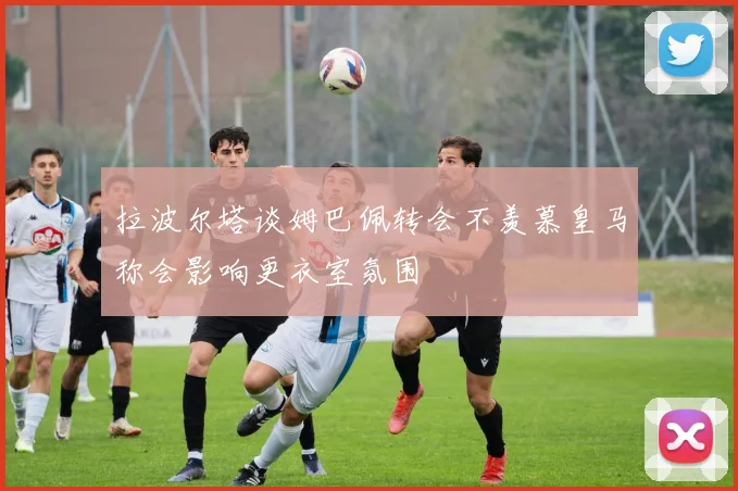 拉波尔塔谈姆巴佩转会不羡慕皇马称会影响更衣室氛围