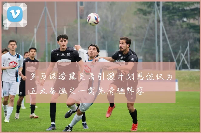 罗马诺透露皇马引援计划恩佐仅为五大备选之一需先清理阵容
